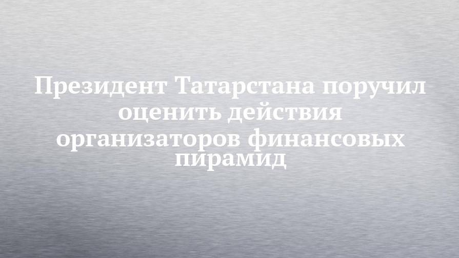 Президент Татарстана поручил оценить действия организаторов финансовых пирамид