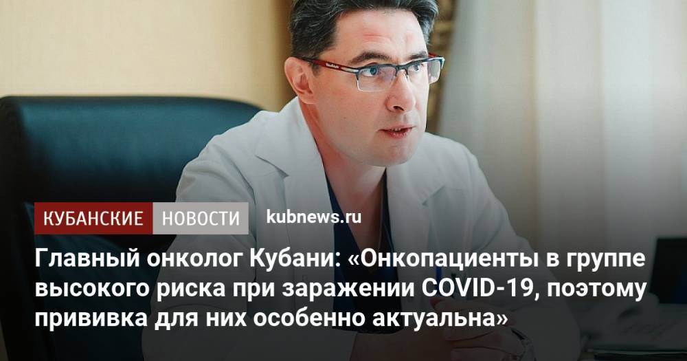 Главный онколог Кубани: «Онкопациенты в группе высокого риска при заражении COVID-19, поэтому прививка для них особенно актуальна»