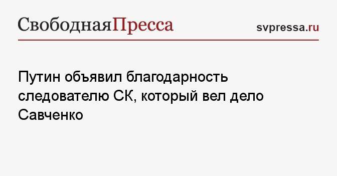 Путин объявил благодарность следователю СК, который вел дело Савченко