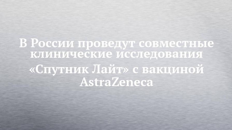 В России проведут совместные клинические исследования «Спутник Лайт» с вакциной AstraZeneca