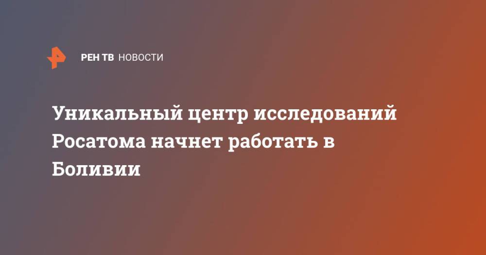 Уникальный центр исследований Росатома начнет работать в Боливии