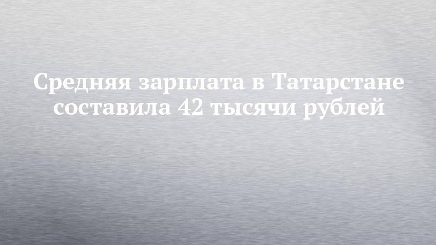 Средняя зарплата в Татарстане составила 42 тысячи рублей