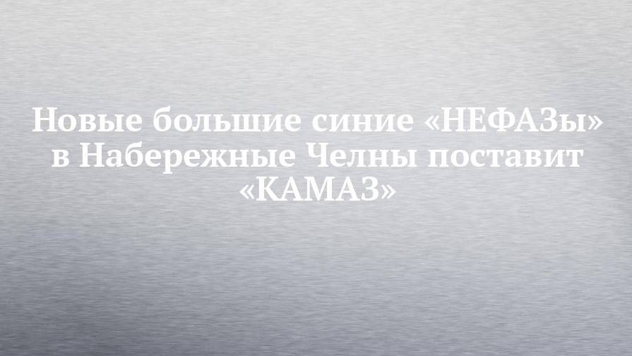 Новые большие синие «НЕФАЗы» в Набережные Челны поставит «КАМАЗ»