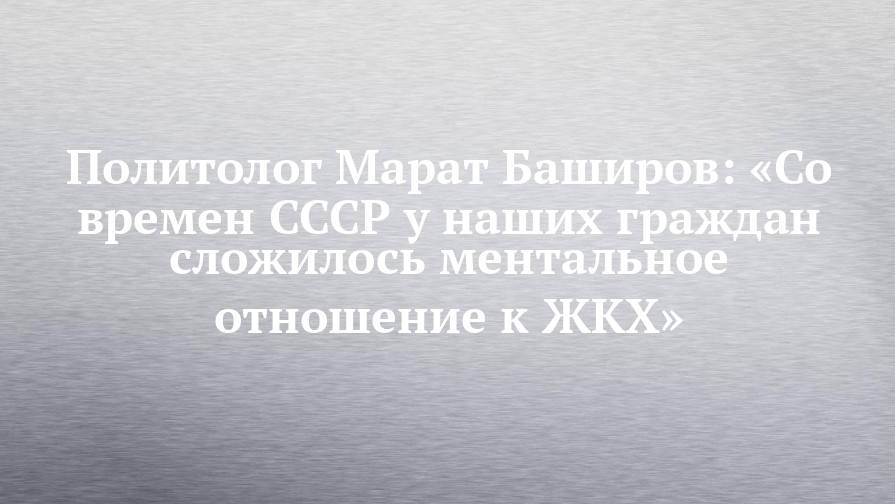 Политолог Марат Баширов: «Со времен СССР у наших граждан сложилось ментальное отношение к ЖКХ»
