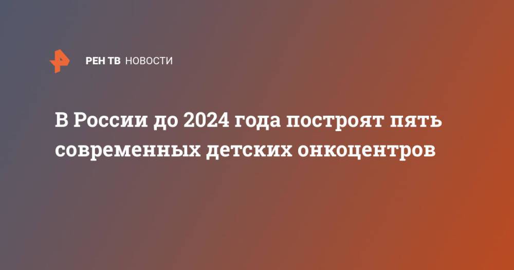 В России до 2024 года построят пять современных детских онкоцентров