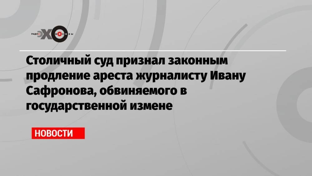 Столичный суд признал законным продление ареста журналисту Ивану Сафронова, обвиняемого в государственной измене