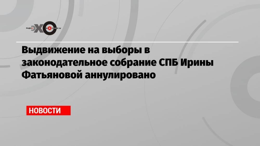 Выдвижение на выборы в законодательное собрание СПБ Ирины Фатьяновой аннулировано