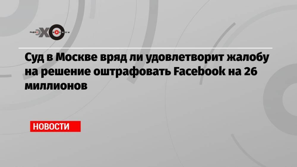 Суд в Москве вряд ли удовлетворит жалобу на решение оштрафовать Facebook на 26 миллионов
