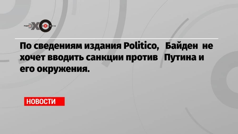 По сведениям издания Politico, Байден не хочет вводить санкции против Путина и его окружения.