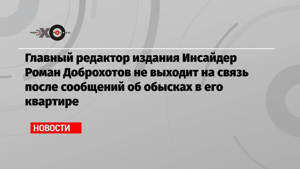 Главный редактор издания Инсайдер Роман Доброхотов не выходит на связь после сообщений об обысках в его квартире