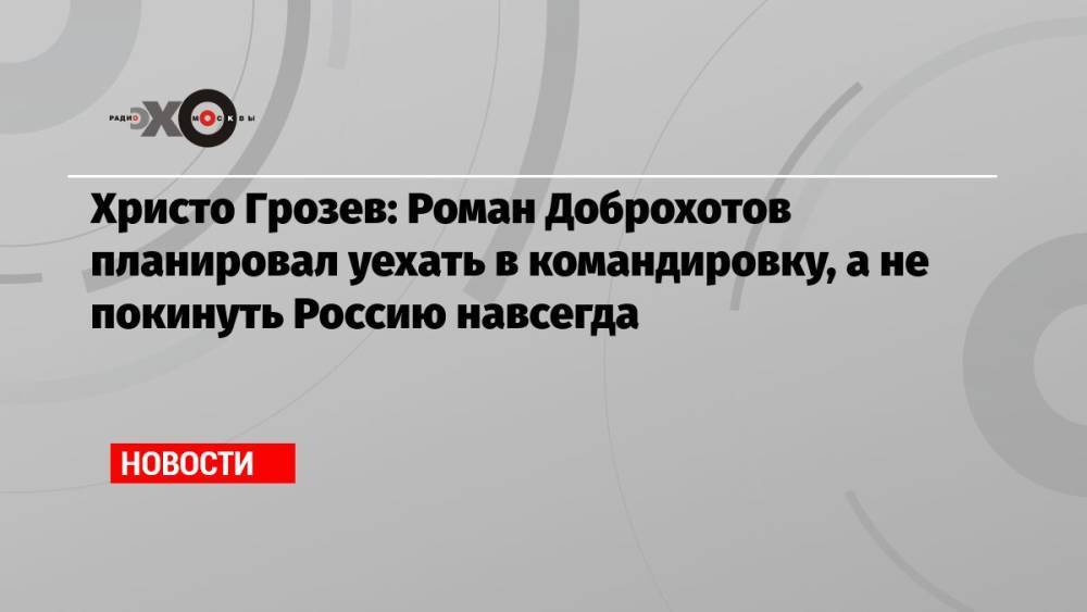 Христо Грозев: Роман Доброхотов планировал уехать в командировку, а не покинуть Россию навсегда