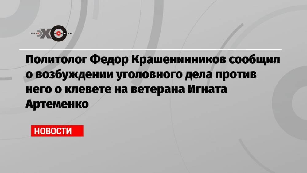 Политолог Федор Крашенинников сообщил о возбуждении уголовного дела против него о клевете на ветерана Игната Артеменко