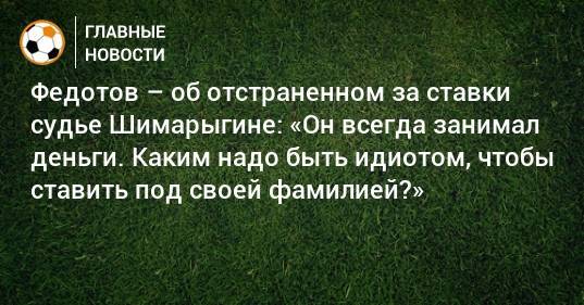 Федотов – об отстраненном за ставки судье Шимарыгине: «Он всегда занимал деньги. Каким надо быть идиотом, чтобы ставить под своей фамилией?»