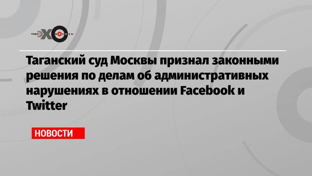 Таганский суд Москвы признал законными решения по делам об административных нарушениях в отношении Facebook и Twitter