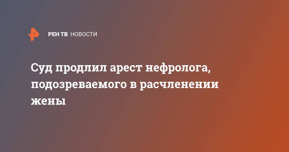 Суд продлил арест нефролога, подозреваемого в расчленении жены