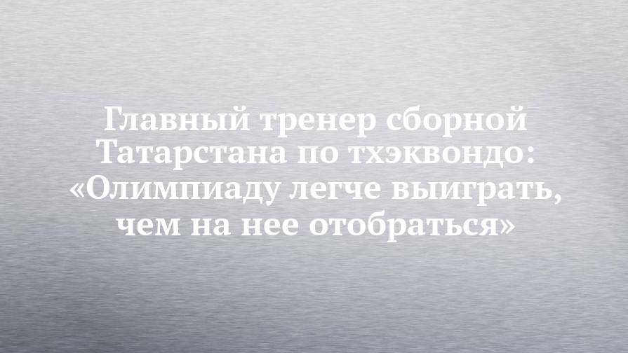 Главный тренер сборной Татарстана по тхэквондо: «Олимпиаду легче выиграть, чем на нее отобраться»