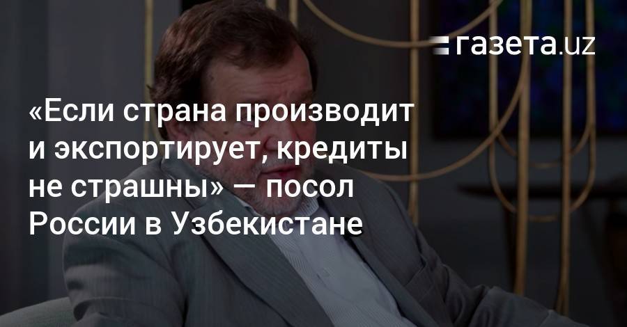 «Если страна производит и экспортирует, кредиты ей не страшны» — посол РФ в Узбекистане