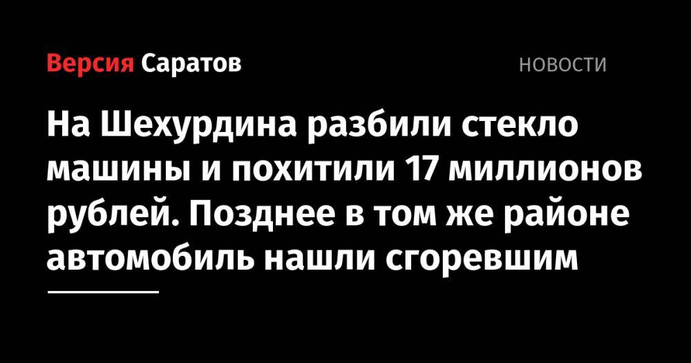 На Шехурдина разбили стекло машины и похитили 17 миллионов рублей. Позднее в том же районе автомобиль нашли сгоревшим