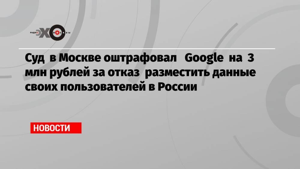 Суд в Москве оштрафовал Google на 3 млн рублей за отказ разместить данные своих пользователей в России