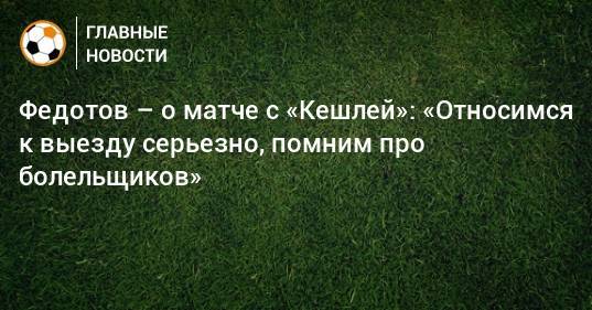 Федотов – о матче с «Кешлей»: «Относимся к выезду серьезно, помним про болельщиков»