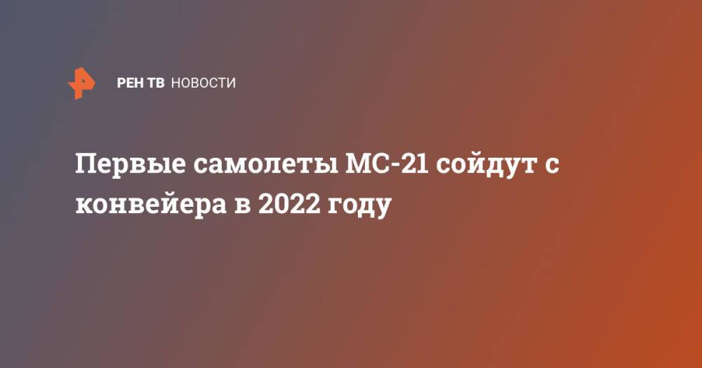 Первые самолеты МС-21 сойдут с конвейера в 2022 году