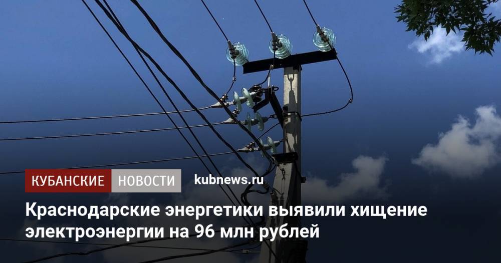 Краснодарские энергетики выявили хищение электроэнергии на 96 млн рублей