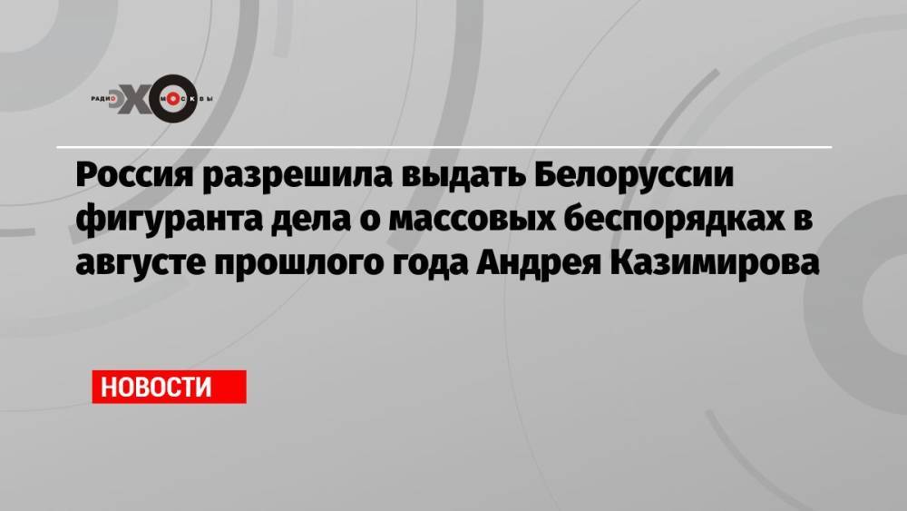 Россия разрешила выдать Белоруссии фигуранта дела о массовых беспорядках в августе прошлого года Андрея Казимирова
