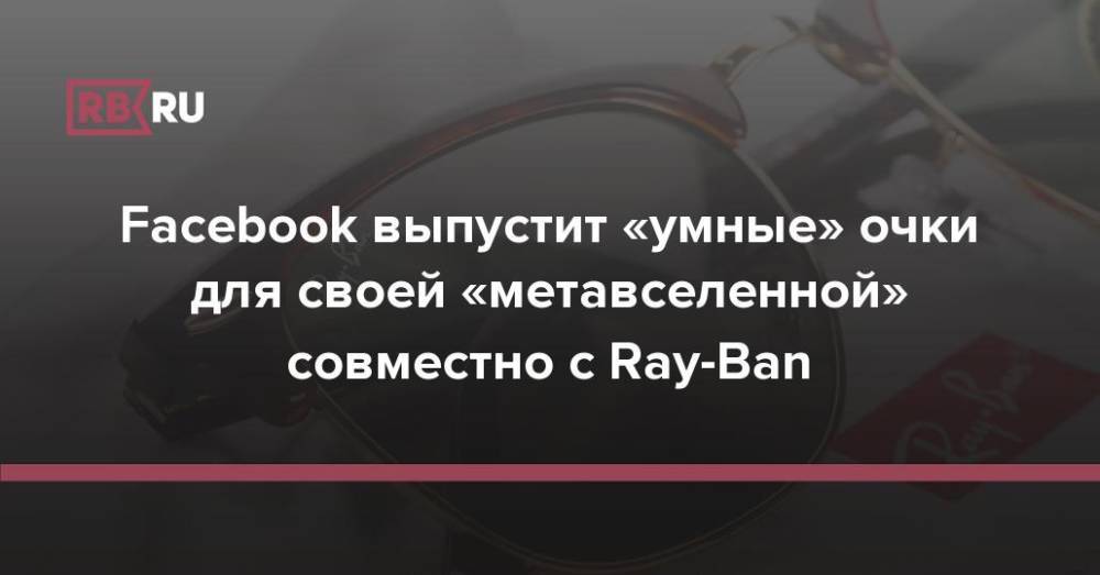 Facebook выпустит «умные» очки для своей «метавселенной» совместно с Ray-Ban