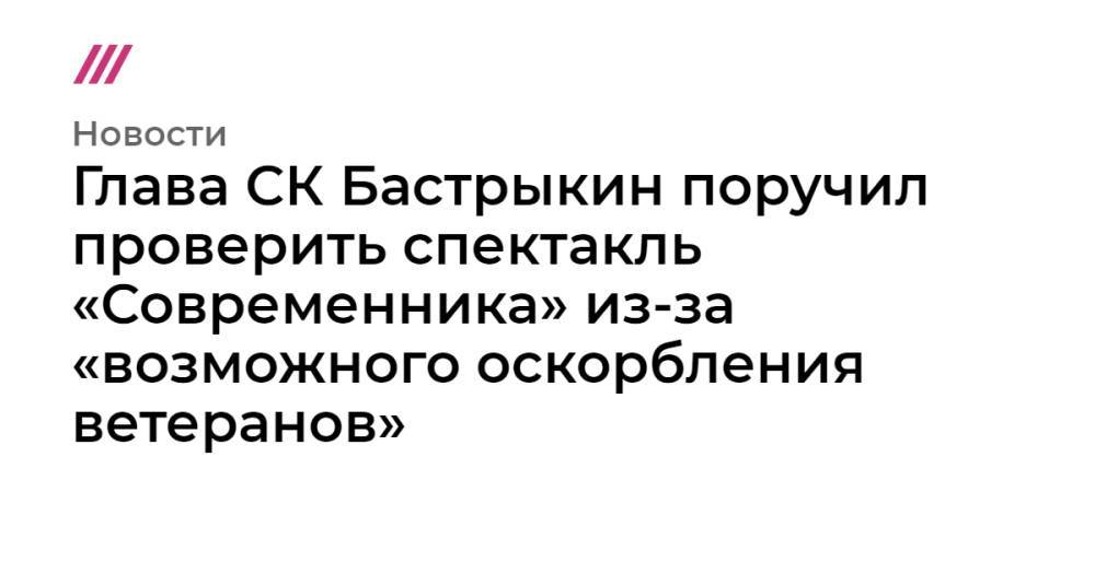 Глава СК Бастрыкин поручил проверить спектакль «Современника» из-за «возможного оскорбления ветеранов»