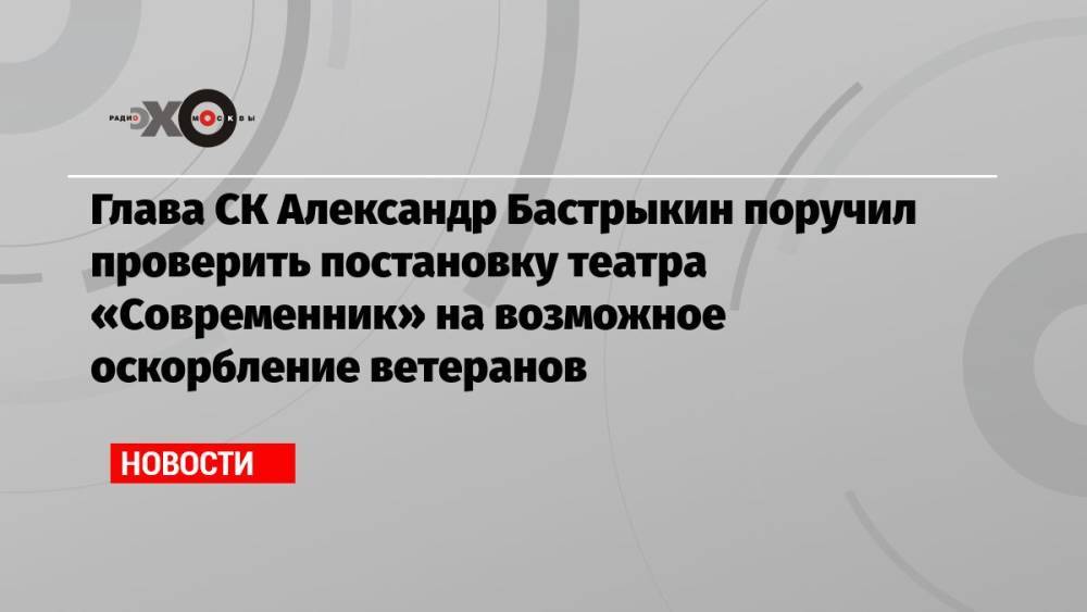 Глава СК Александр Бастрыкин поручил проверить постановку театра «Современник» на возможное оскорбление ветеранов