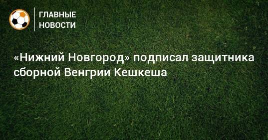«Нижний Новгород» подписал защитника сборной Венгрии Кешкеша