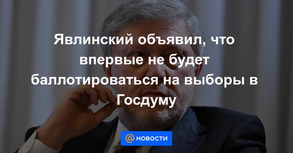 Явлинский объявил, что впервые не будет баллотироваться на выборы в Госдуму