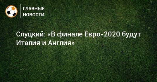 Слуцкий: «В финале Евро-2020 будут Италия и Англия»