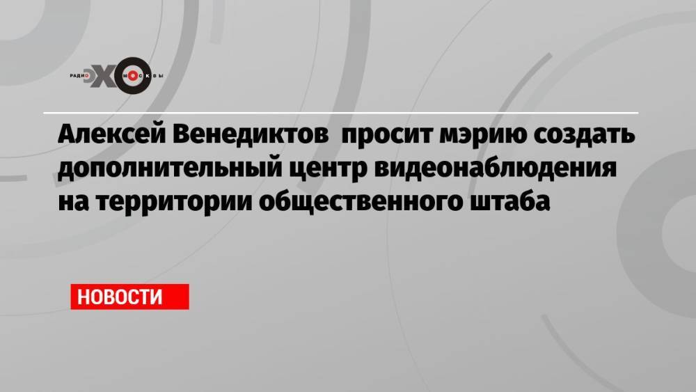 Алексей Венедиктов просит мэрию создать дополнительный центр видеонаблюдения на территории общественного штаба