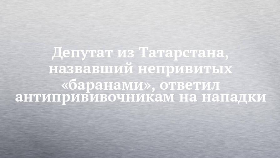 Депутат из Татарстана, назвавший непривитых «баранами», ответил антипрививочникам на нападки