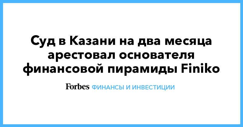 Суд в Казани на два месяца арестовал основателя финансовой пирамиды Finiko