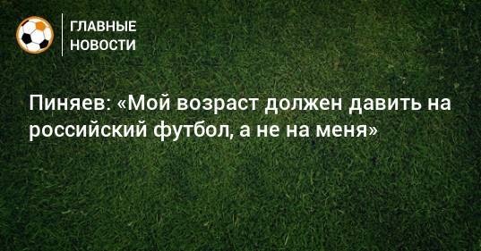 Пиняев: «Мой возраст должен давить на российский футбол, а не на меня»