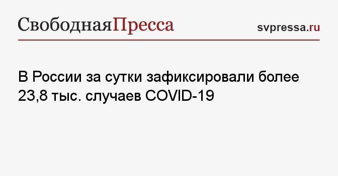 В России за сутки зафиксировали более 23,8 тыс. случаев COVID-19