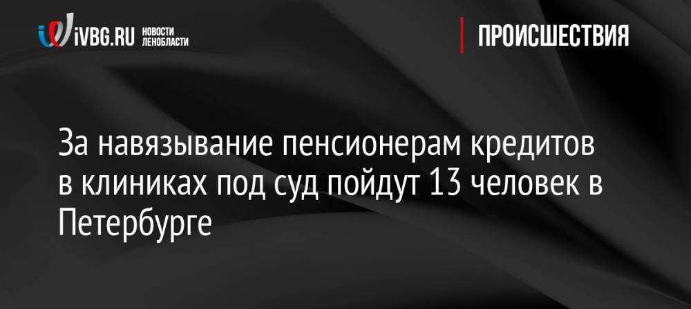 За навязывание пенсионерам кредитов в клиниках под суд пойдут 13 человек в Петербурге