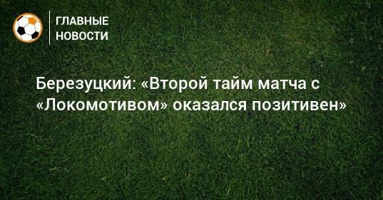 Березуцкий: «Второй тайм матча с «Локомотивом» оказался позитивен»