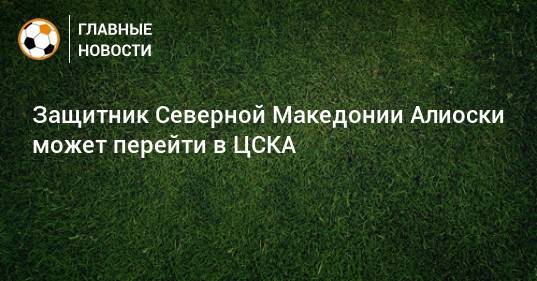 Защитник Северной Македонии Алиоски может перейти в ЦСКА