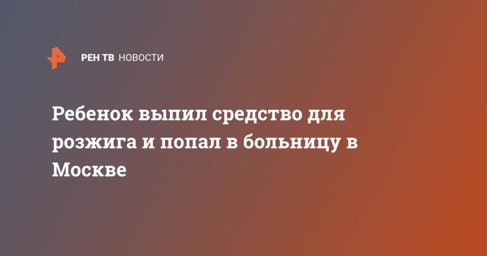 Ребенок выпил средство для розжига и попал в больницу в Москве