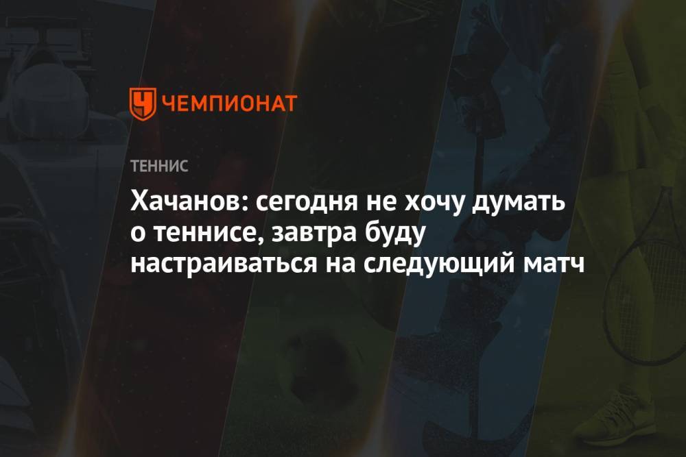Хачанов: сегодня не хочу думать о теннисе, завтра буду настраиваться на следующий матч