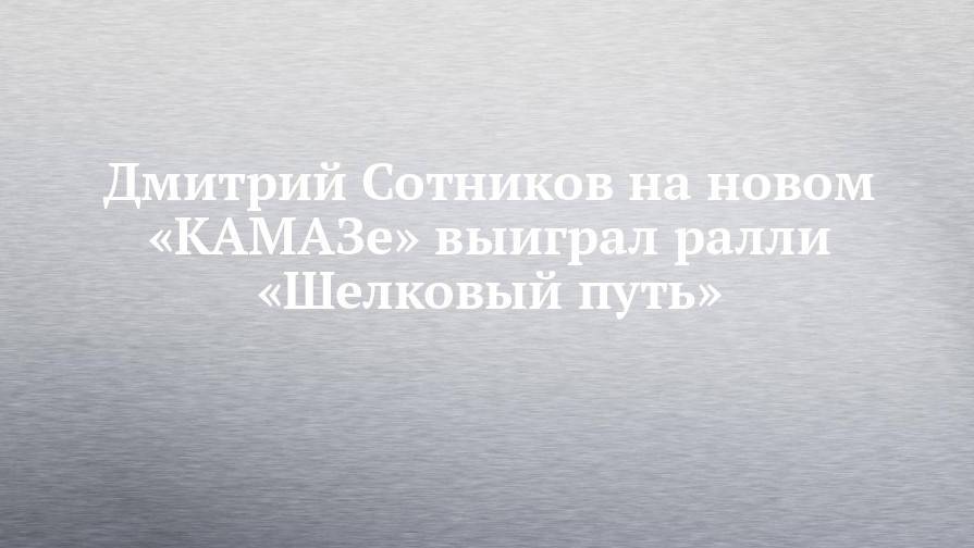 Дмитрий Сотников на новом «КАМАЗе» выиграл ралли «Шелковый путь»