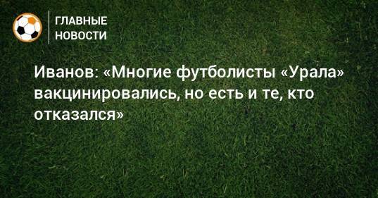 Иванов: «Многие футболисты «Урала» вакцинировались, но есть и те, кто отказался»