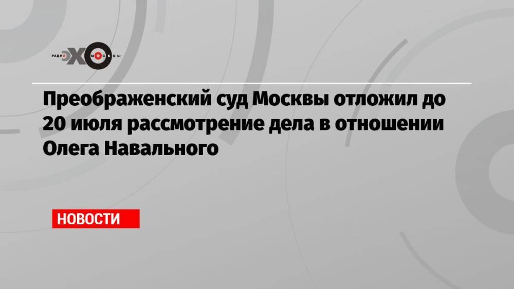 Преображенский суд Москвы отложил до 20 июля рассмотрение дела в отношении Олега Навального