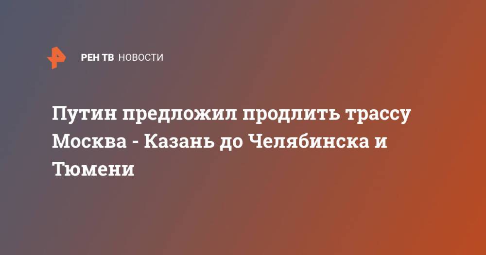 Путин предложил продлить трассу Москва - Казань до Челябинска и Тюмени