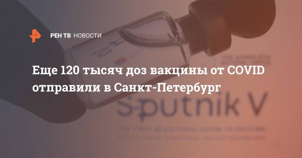 Еще 120 тысяч доз вакцины от COVID отправили в Санкт-Петербург