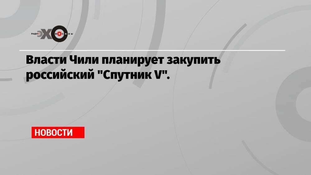 Власти Чили планирует закупить российский «Спутник V».