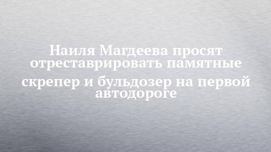 Наиля Магдеева просят отреставрировать памятные скрепер и бульдозер на первой автодороге